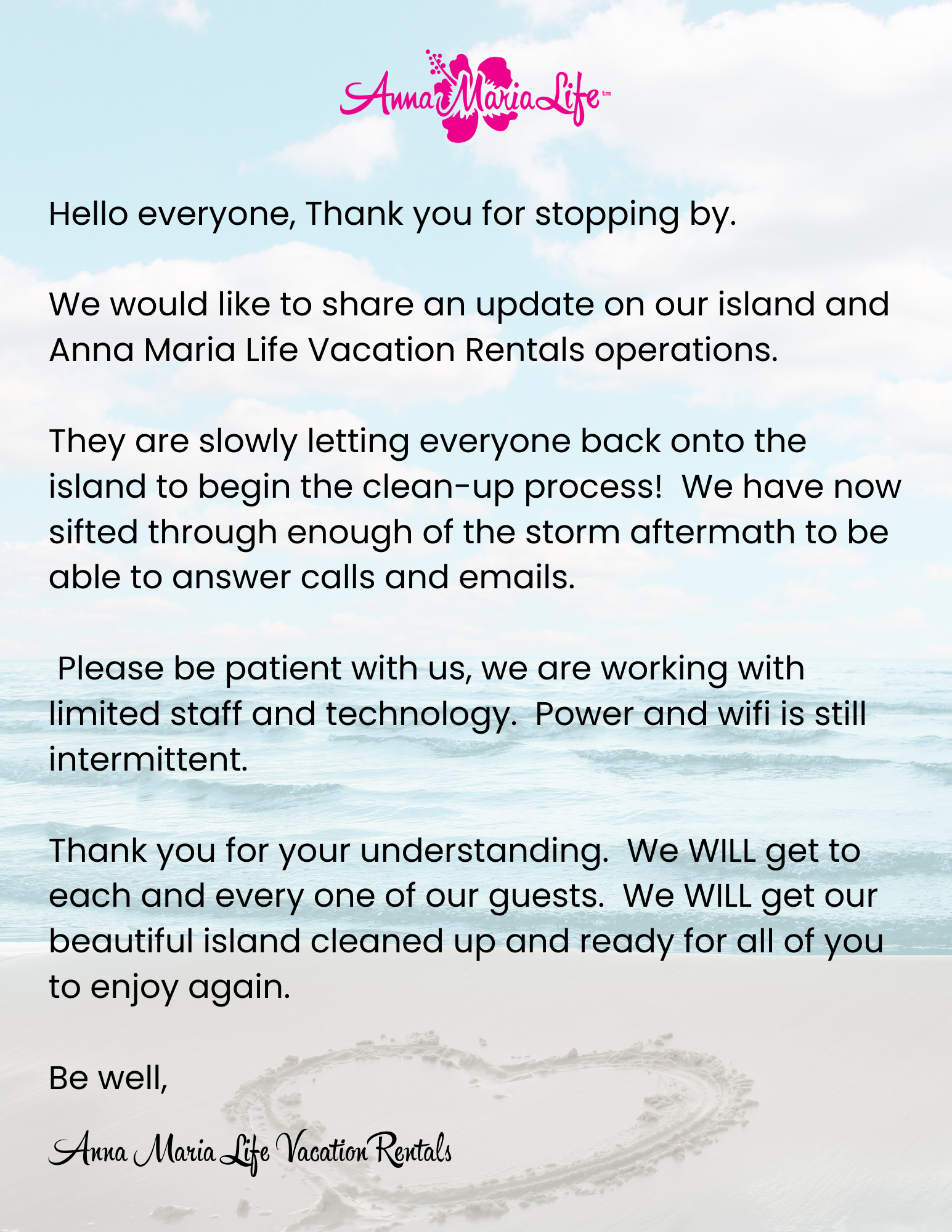 Hello everyone, Thank you for stopping by. We would like to share an update on our island and Anna Maria Life Vacation Rentals operations. They are slowly letting everyone back onto the island to begin the clean-up process! We have now sifted through enough of the storm aftermath to be able to answer calls and emails. Please be patient with us, we are working with limited staff and technology. Power and wifi is still intermittent. Thank you for your understanding. We WILL get to each and every one of our guests. We WILL get our beautiful island cleaned up and ready for all of you to enjoy again. Be well, Anna Maria Life Vacation Rentals 